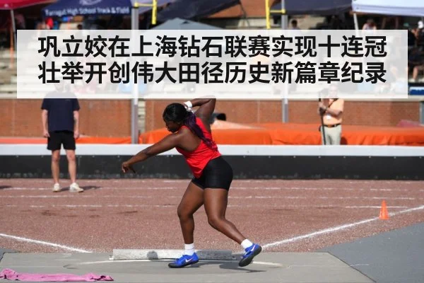 巩立姣在上海钻石联赛实现十连冠壮举开创伟大田径历史新篇章纪录
